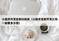 小程序开发定制价格表（小程序定制开发公司一般要多少钱）