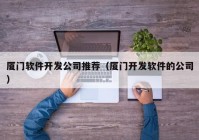 厦门软件开发公司推荐（厦门开发软件的公司）