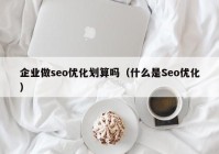 企业做seo优化划算吗（什么是Seo优化）