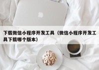 下载微信小程序开发工具（微信小程序开发工具下载哪个版本）