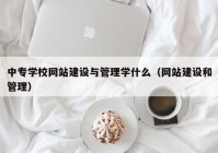 中专学校网站建设与管理学什么（网站建设和管理）